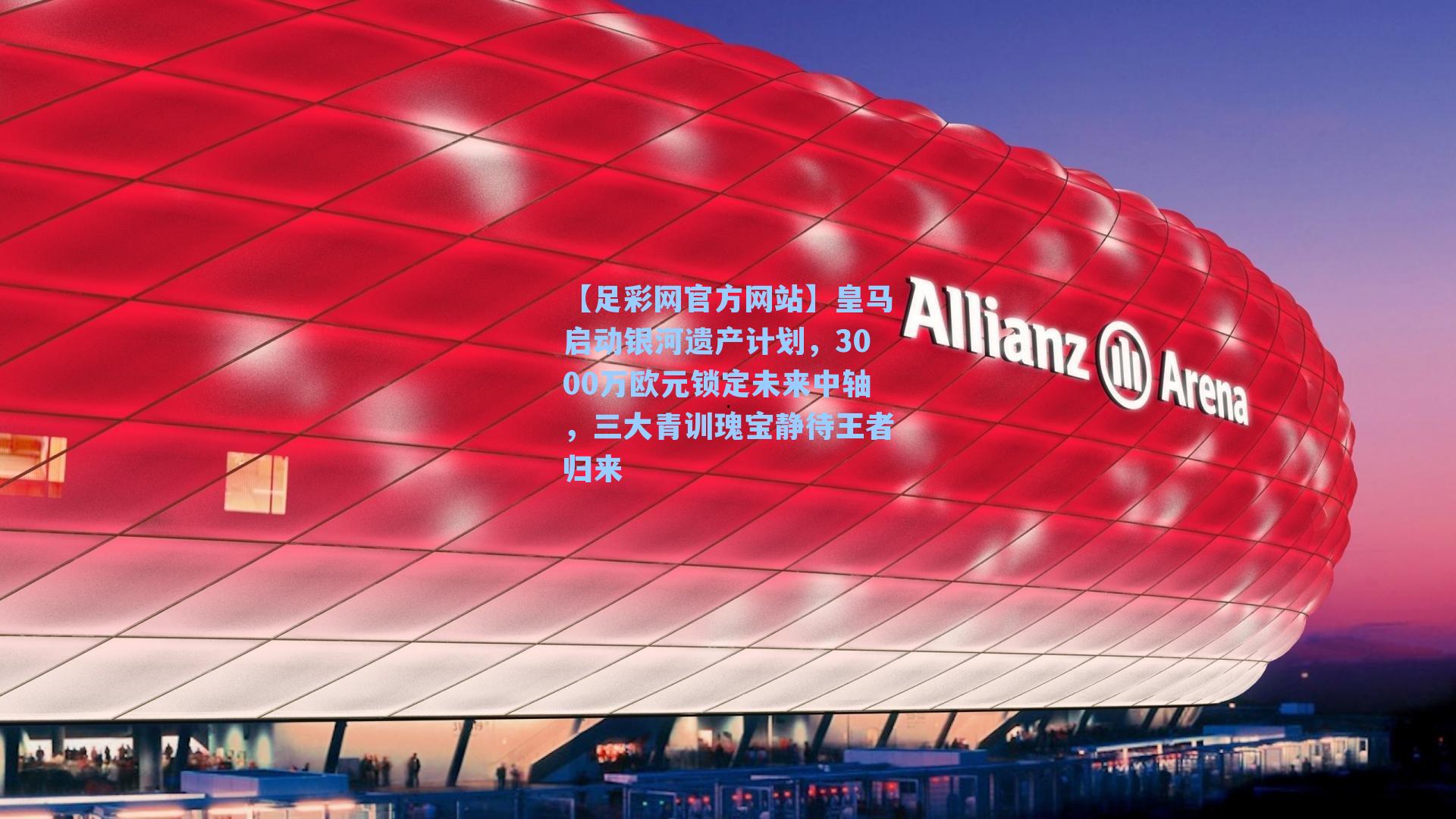 【足彩网官方网站】皇马启动银河遗产计划，3000万欧元锁定未来中轴，三大青训瑰宝静待王者归来