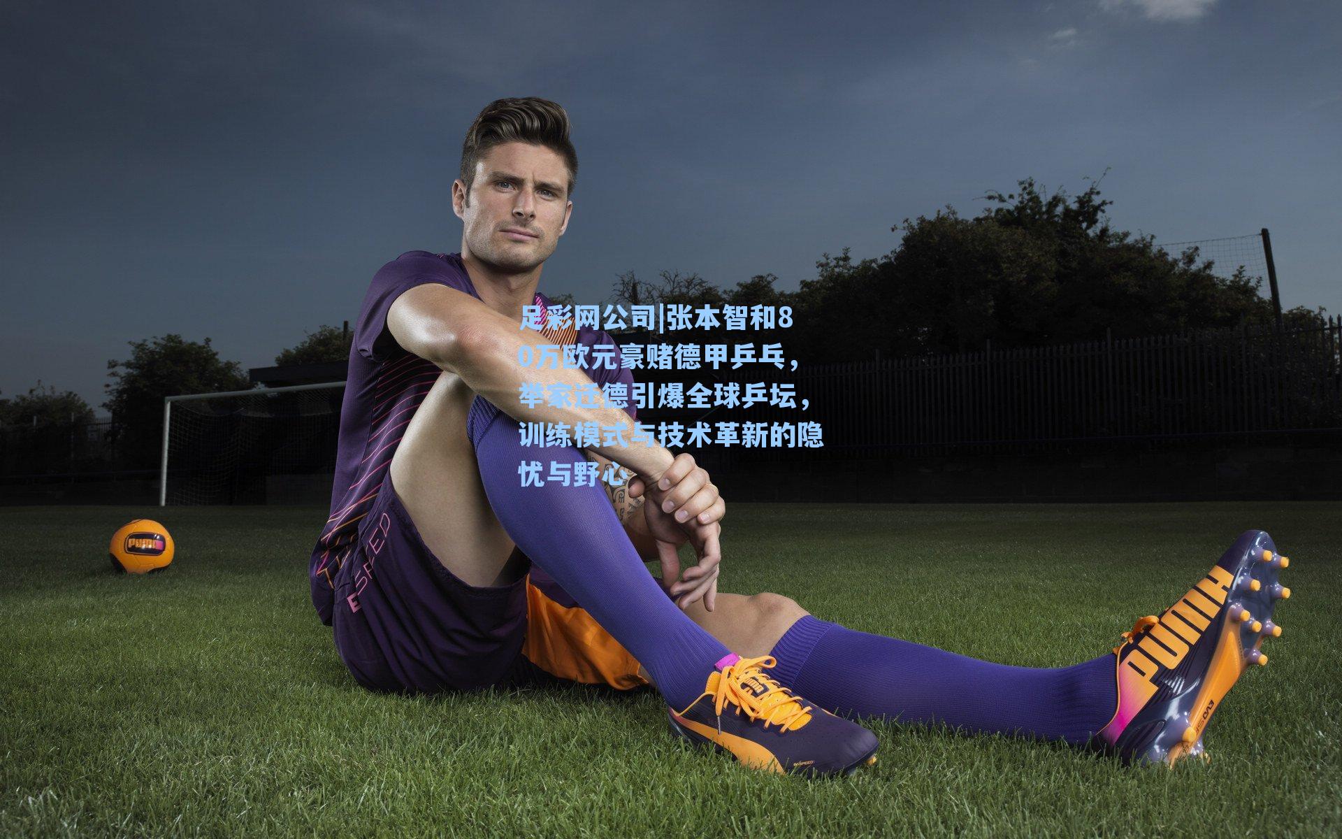 足彩网公司|张本智和80万欧元豪赌德甲乒乓，举家迁德引爆全球乒坛，训练模式与技术革新的隐忧与野心