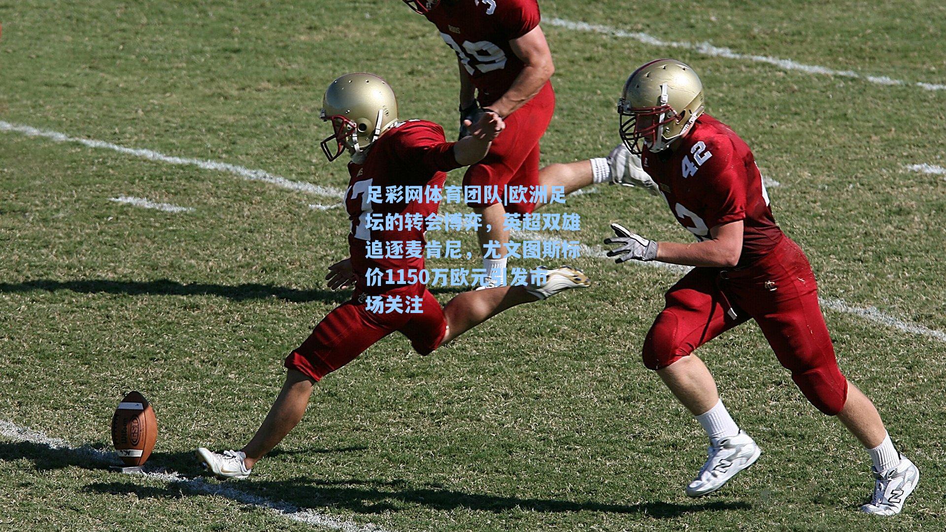 足彩网体育团队|欧洲足坛的转会博弈，英超双雄追逐麦肯尼，尤文图斯标价1150万欧元引发市场关注