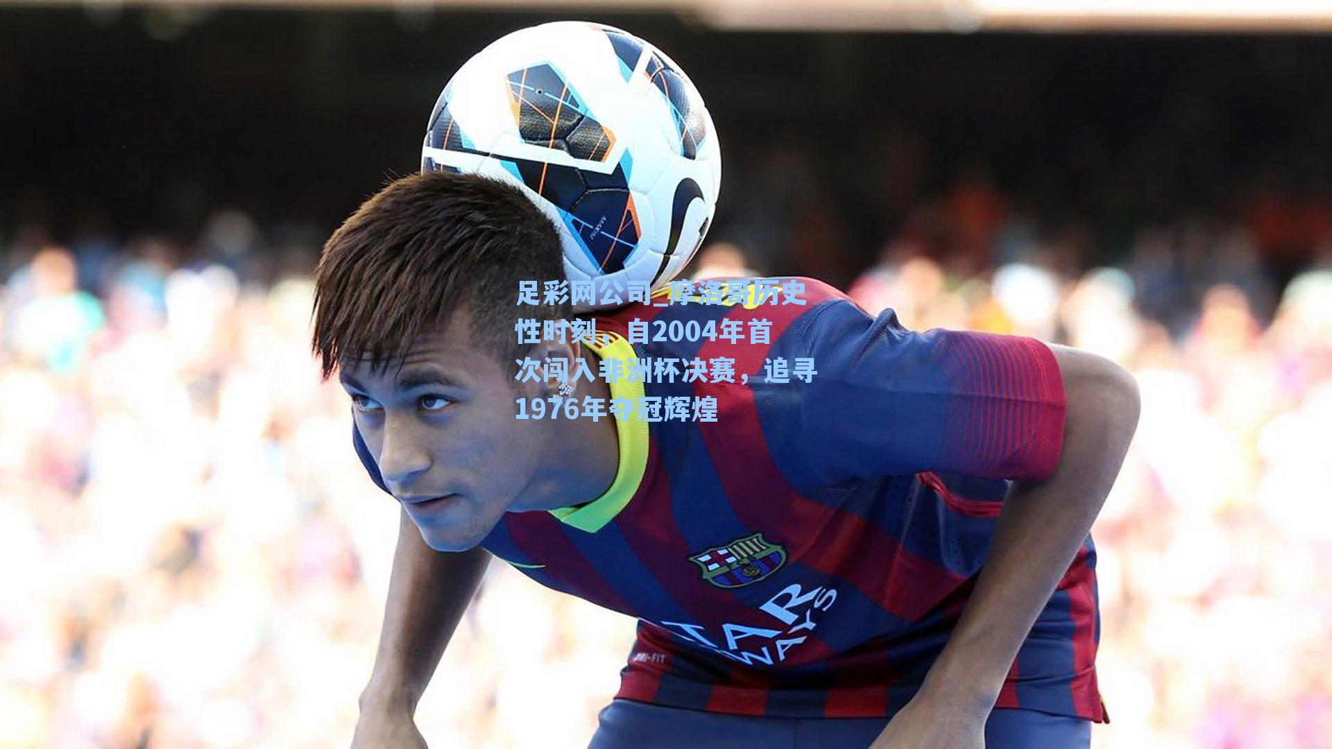 足彩网公司_摩洛哥历史性时刻，自2004年首次闯入非洲杯决赛，追寻1976年夺冠辉煌