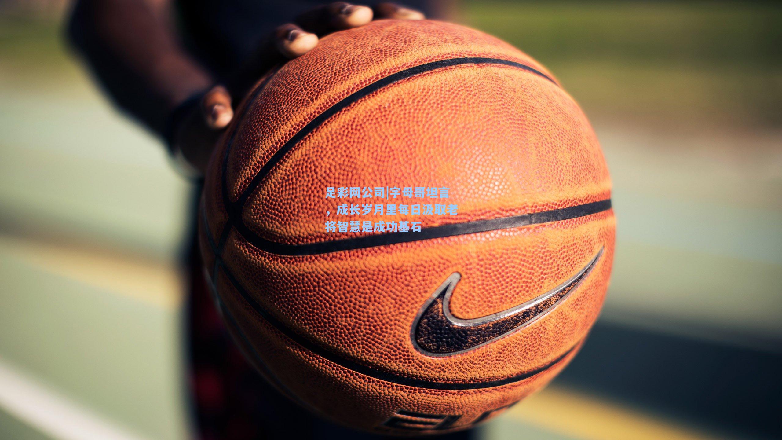 足彩网公司|字母哥坦言，成长岁月里每日汲取老将智慧是成功基石