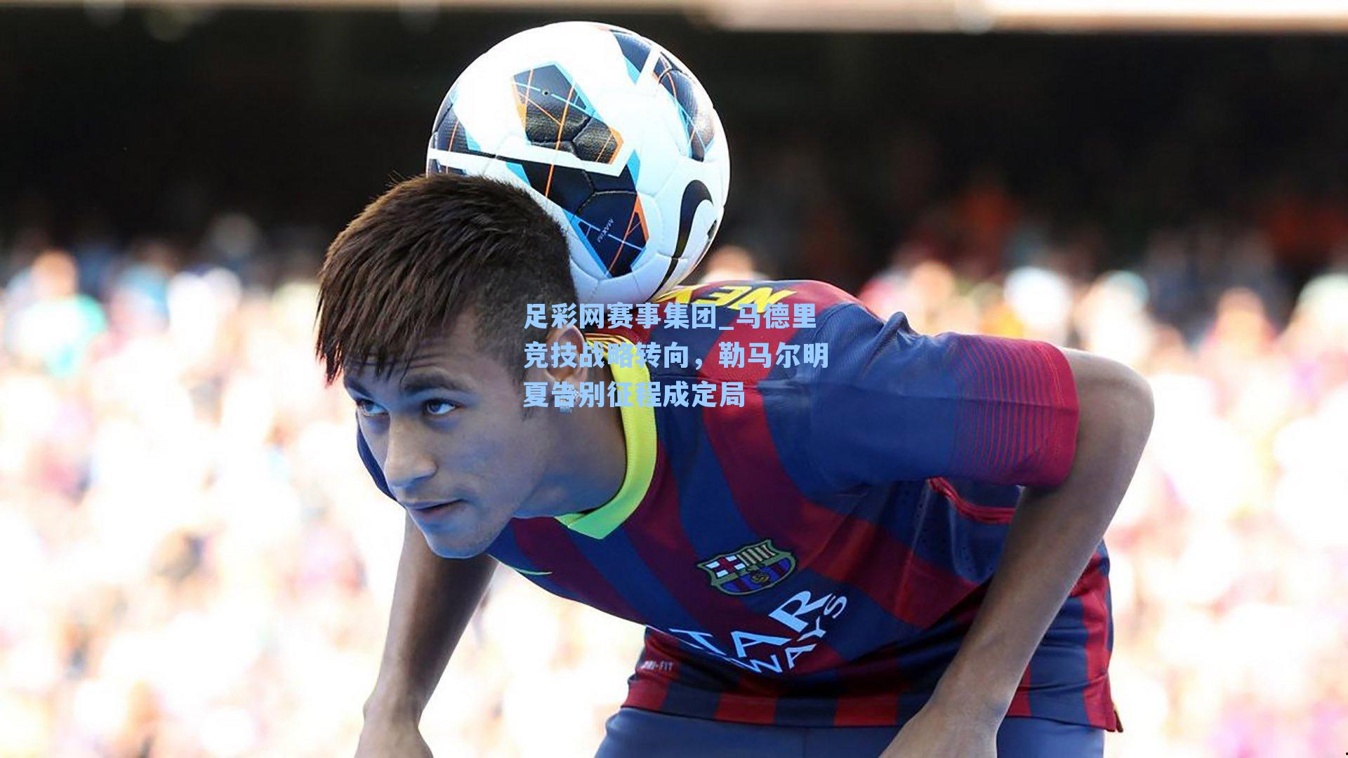 足彩网赛事集团_马德里竞技战略转向，勒马尔明夏告别征程成定局